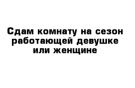 Сдам комнату на сезон работающей девушке или женщине